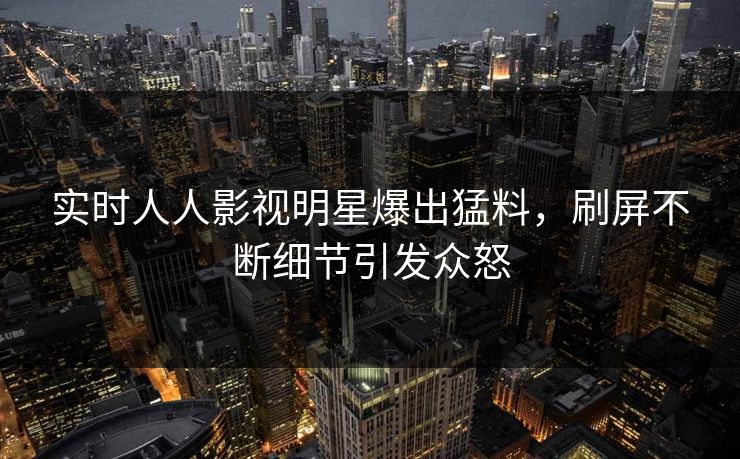 实时人人影视明星爆出猛料，刷屏不断细节引发众怒