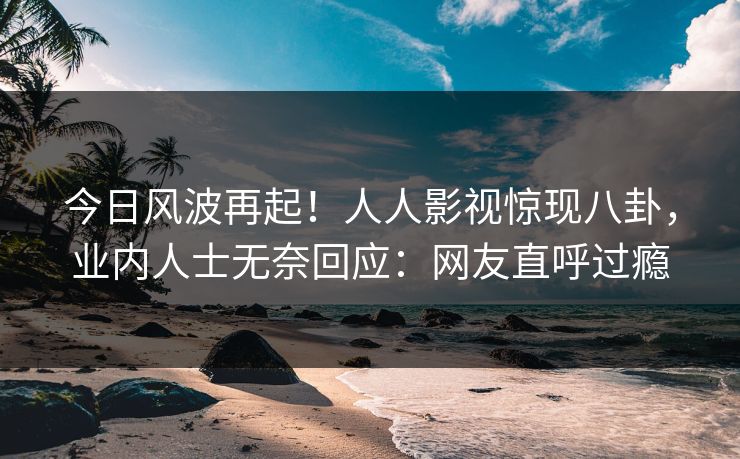 今日风波再起！人人影视惊现八卦，业内人士无奈回应：网友直呼过瘾