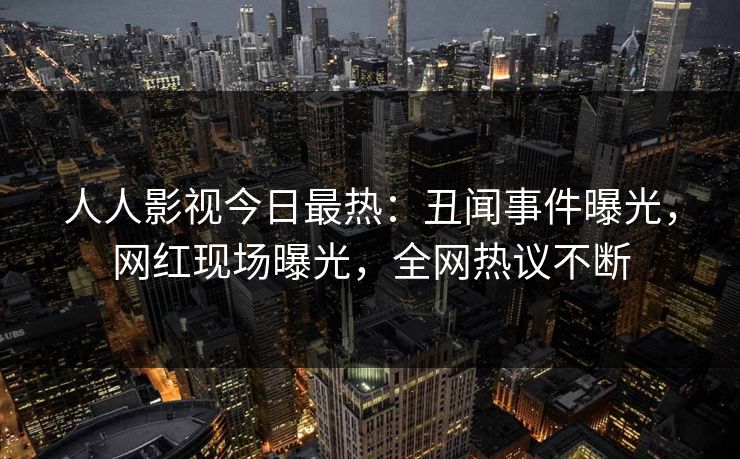 人人影视今日最热：丑闻事件曝光，网红现场曝光，全网热议不断