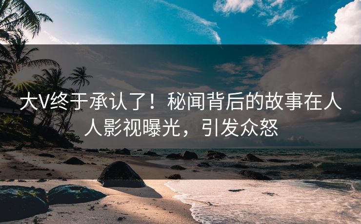 大V终于承认了！秘闻背后的故事在人人影视曝光，引发众怒