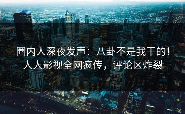 圈内人深夜发声：八卦不是我干的！人人影视全网疯传，评论区炸裂