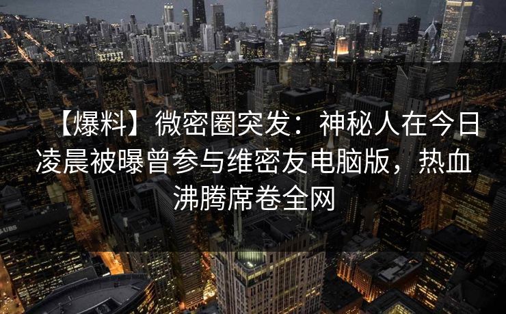 【爆料】微密圈突发：神秘人在今日凌晨被曝曾参与维密友电脑版，热血沸腾席卷全网