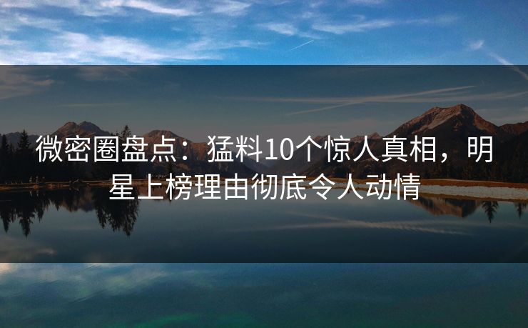 微密圈盘点：猛料10个惊人真相，明星上榜理由彻底令人动情