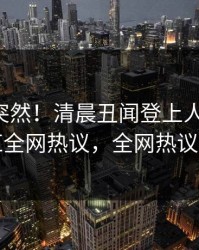 了解太突然！清晨丑闻登上人人影视，网红全网热议，全网热议不断