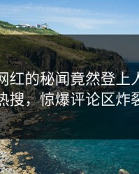 发现！网红的秘闻竟然登上人人影视热搜，惊爆评论区炸裂