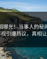 清晨真相曝光！当事人的秘闻事件在人人影视引爆热议，真相让人瞠目