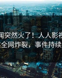 今晨秘闻突然火了！人人影视圈内人居然全网炸裂，事件持续发酵