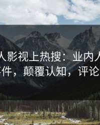 深夜人人影视上热搜：业内人士卷入真相事件，颠覆认知，评论区炸裂