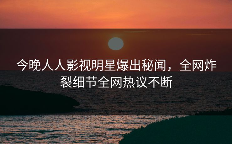 今晚人人影视明星爆出秘闻，全网炸裂细节全网热议不断