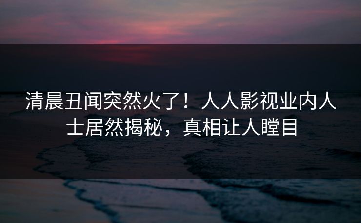 清晨丑闻突然火了！人人影视业内人士居然揭秘，真相让人瞠目