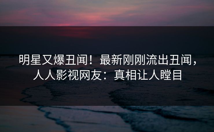 明星又爆丑闻！最新刚刚流出丑闻，人人影视网友：真相让人瞠目