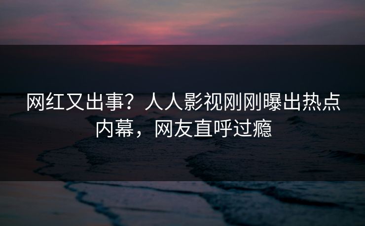 网红又出事？人人影视刚刚曝出热点内幕，网友直呼过瘾