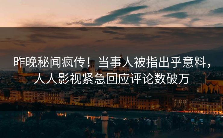 昨晚秘闻疯传！当事人被指出乎意料，人人影视紧急回应评论数破万