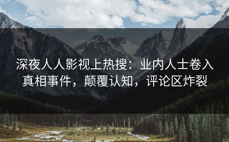 深夜人人影视上热搜：业内人士卷入真相事件，颠覆认知，评论区炸裂