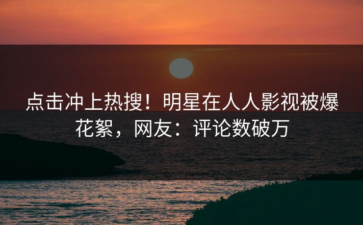 点击冲上热搜！明星在人人影视被爆花絮，网友：评论数破万