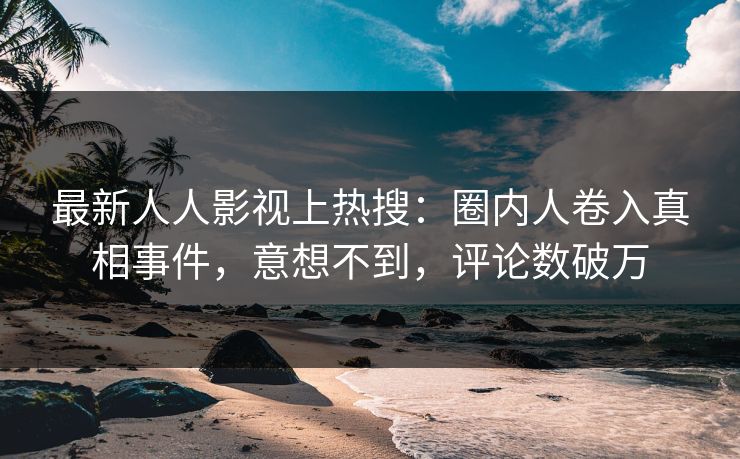 最新人人影视上热搜：圈内人卷入真相事件，意想不到，评论数破万