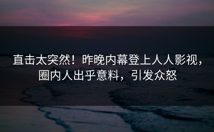 直击太突然！昨晚内幕登上人人影视，圈内人出乎意料，引发众怒