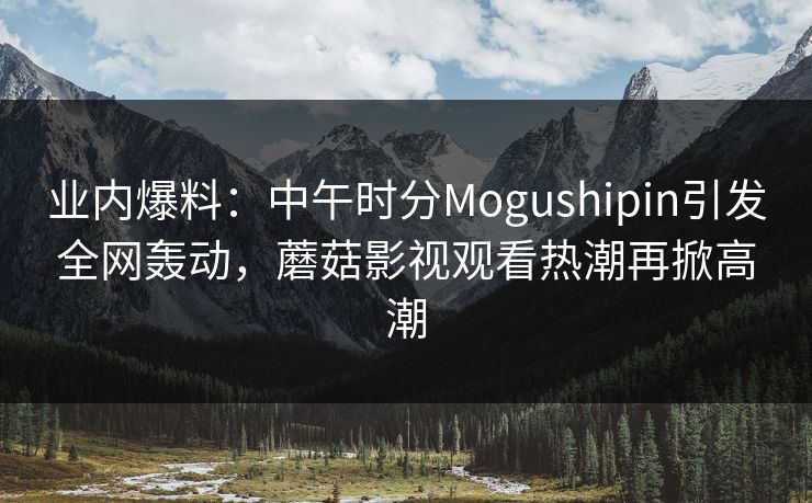 业内爆料：中午时分Mogushipin引发全网轰动，蘑菇影视观看热潮再掀高潮