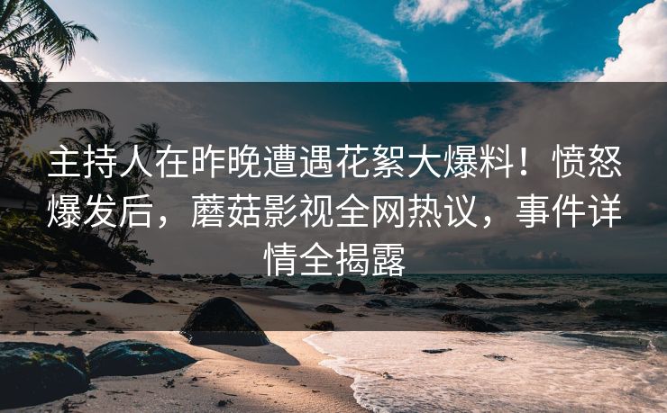 主持人在昨晚遭遇花絮大爆料！愤怒爆发后，蘑菇影视全网热议，事件详情全揭露