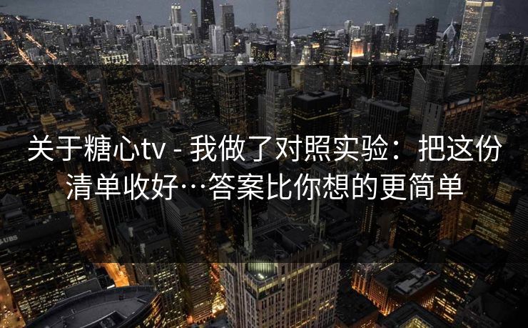 关于糖心tv - 我做了对照实验：把这份清单收好…答案比你想的更简单