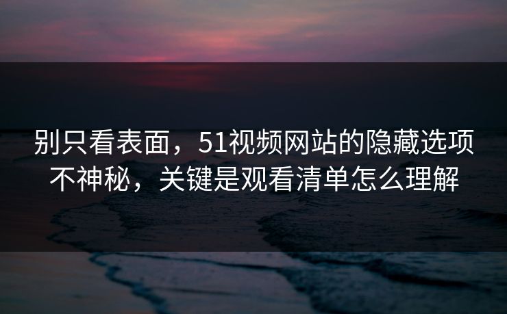别只看表面，51视频网站的隐藏选项不神秘，关键是观看清单怎么理解