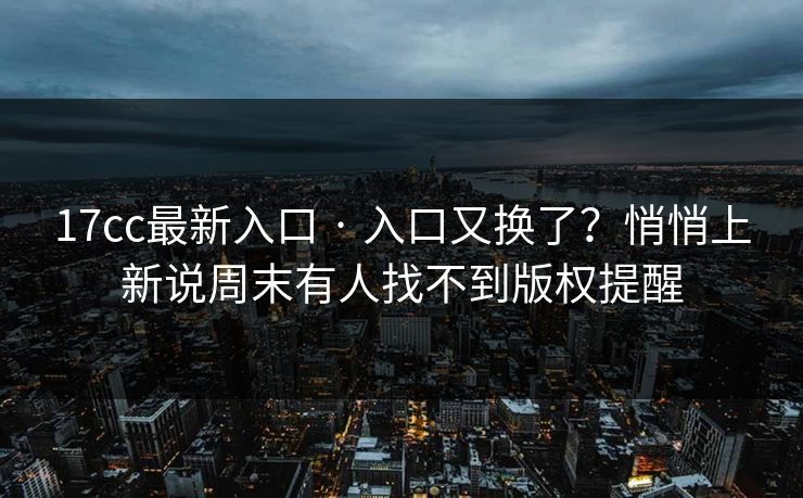 17cc最新入口 · 入口又换了？悄悄上新说周末有人找不到版权提醒