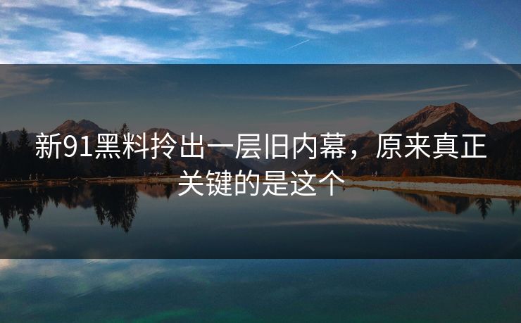 新91黑料拎出一层旧内幕,原来真正关键的是这个 新91黑料拎出一层旧内幕,原来真正关键的是这个